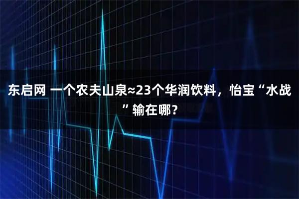 东启网 一个农夫山泉≈23个华润饮料，怡宝“水战”输在哪？