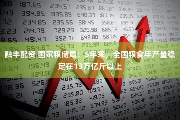 融丰配资 国家粮储局：5年来，全国粮食年产量稳定在13万亿斤以上