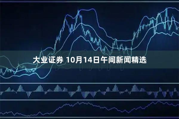 大业证券 10月14日午间新闻精选