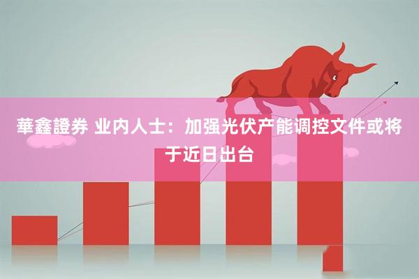 華鑫證券 业内人士：加强光伏产能调控文件或将于近日出台