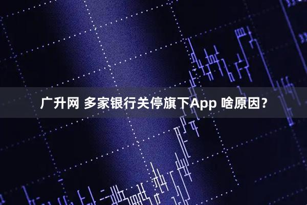 广升网 多家银行关停旗下App 啥原因？