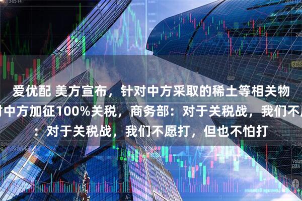 爱优配 美方宣布，针对中方采取的稀土等相关物项出口管制，将对中方加征100%关税，商务部：对于关税战，我们不愿打，但也不怕打