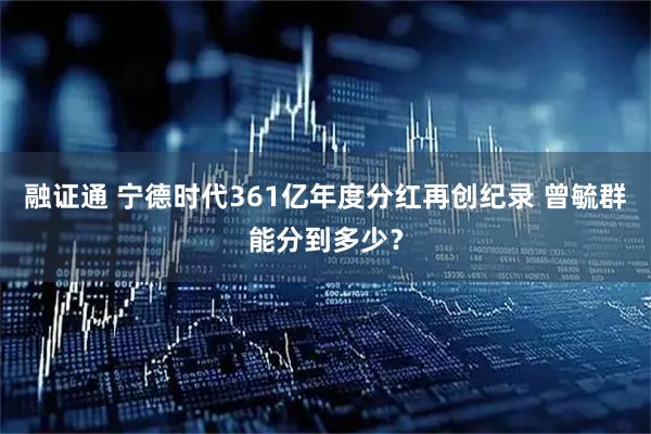 融证通 宁德时代361亿年度分红再创纪录 曾毓群能分到多少？