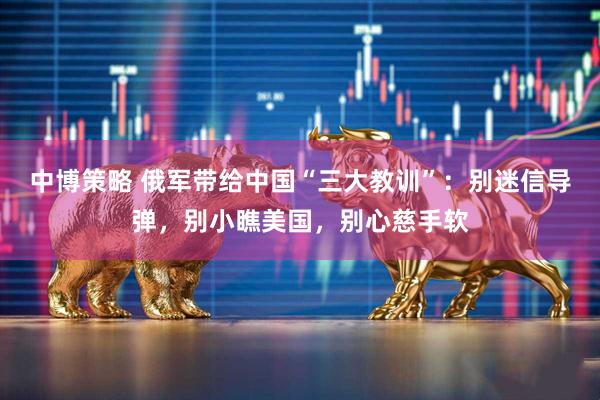中博策略 俄军带给中国“三大教训”：别迷信导弹，别小瞧美国，别心慈手软
