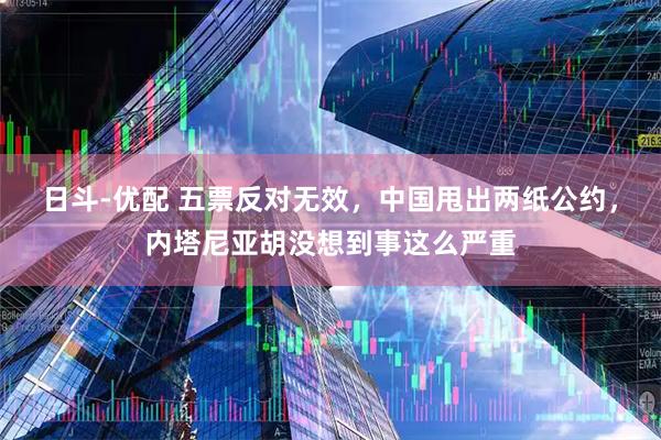 日斗-优配 五票反对无效，中国甩出两纸公约，内塔尼亚胡没想到事这么严重