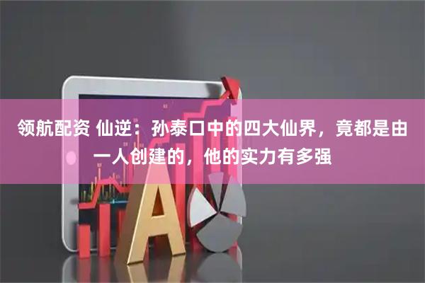 领航配资 仙逆：孙泰口中的四大仙界，竟都是由一人创建的，他的实力有多强