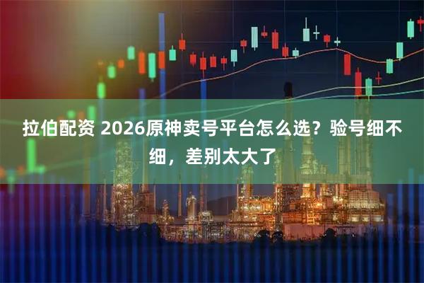 拉伯配资 2026原神卖号平台怎么选？验号细不细，差别太大了