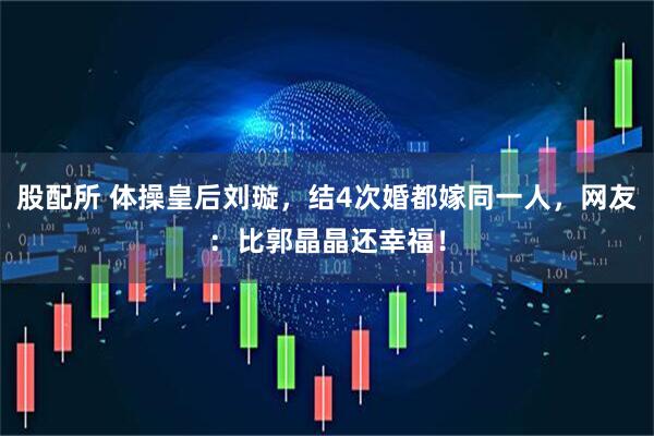 股配所 体操皇后刘璇，结4次婚都嫁同一人，网友：比郭晶晶还幸福！