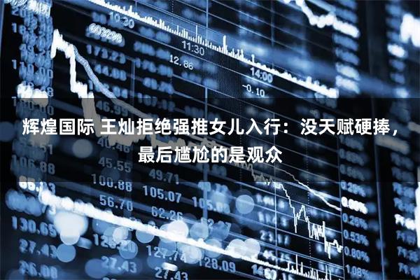 辉煌国际 王灿拒绝强推女儿入行：没天赋硬捧，最后尴尬的是观众