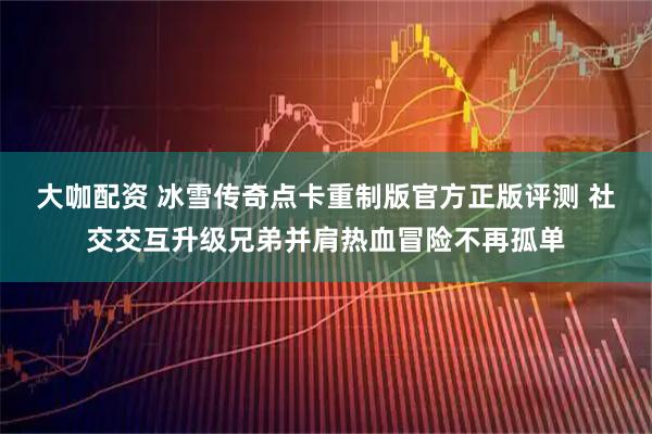 大咖配资 冰雪传奇点卡重制版官方正版评测 社交交互升级兄弟并肩热血冒险不再孤单