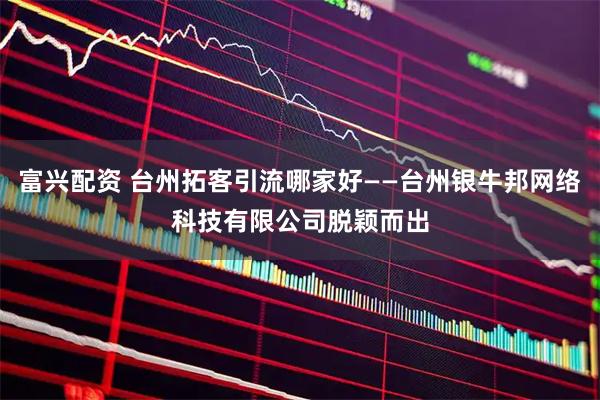富兴配资 台州拓客引流哪家好——台州银牛邦网络科技有限公司脱颖而出