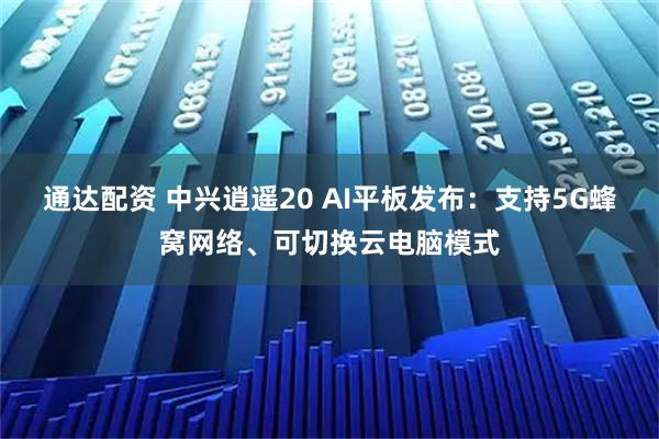 通达配资 中兴逍遥20 AI平板发布：支持5G蜂窝网络、可切换云电脑模式