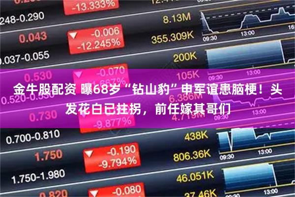 金牛股配资 曝68岁“钻山豹”申军谊患脑梗！头发花白已拄拐，前任嫁其哥们