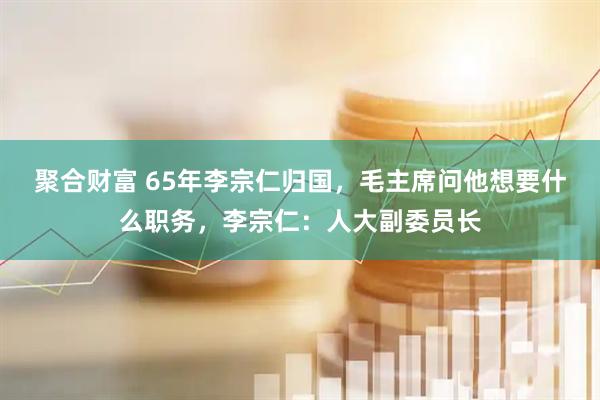 聚合财富 65年李宗仁归国，毛主席问他想要什么职务，李宗仁：人大副委员长