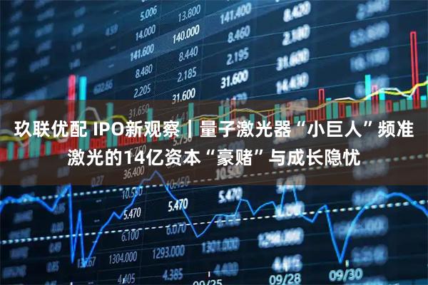 玖联优配 IPO新观察|量子激光器“小巨人”频准激光的14亿资本“豪赌”与成长隐忧