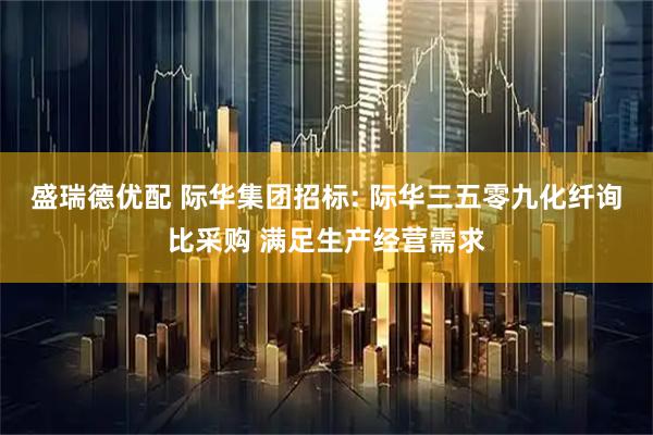 盛瑞德优配 际华集团招标: 际华三五零九化纤询比采购 满足生产经营需求