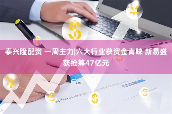 泰兴隆配资 一周主力|六大行业获资金青睐 新易盛获抢筹47亿元