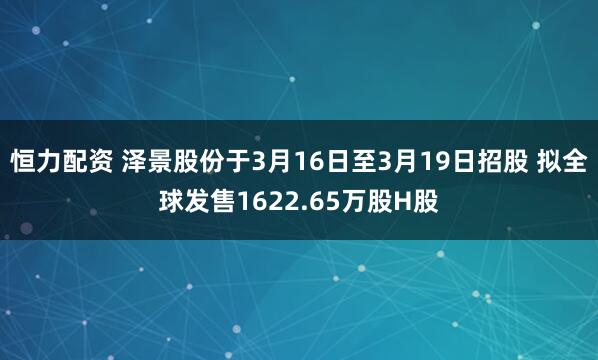 恒力配资 泽景股份于3月16日至3月19日招股 拟全球发售1622.65万股H股