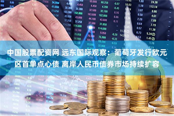 中国股票配资网 远东国际观察：葡萄牙发行欧元区首单点心债 离岸人民币债券市场持续扩容