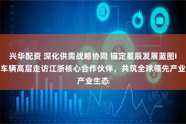 兴华配资 深化供需战略协同 锚定星辰发展蓝图I中集车辆高层走访江浙核心合作伙伴，共筑全球领先产业生态