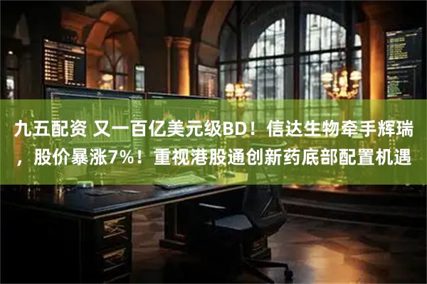 九五配资 又一百亿美元级BD！信达生物牵手辉瑞，股价暴涨7%！重视港股通创新药底部配置机遇