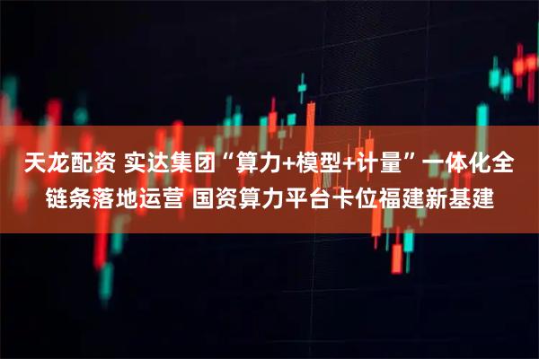 天龙配资 实达集团“算力+模型+计量”一体化全链条落地运营 国资算力平台卡位福建新基建