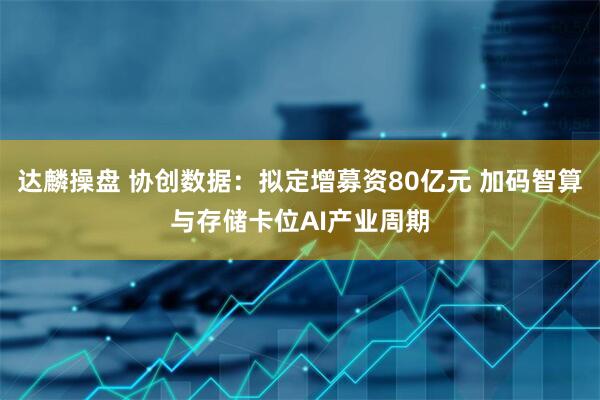 达麟操盘 协创数据:拟定增募资80亿元 加码智算与存储卡位AI产业周期
