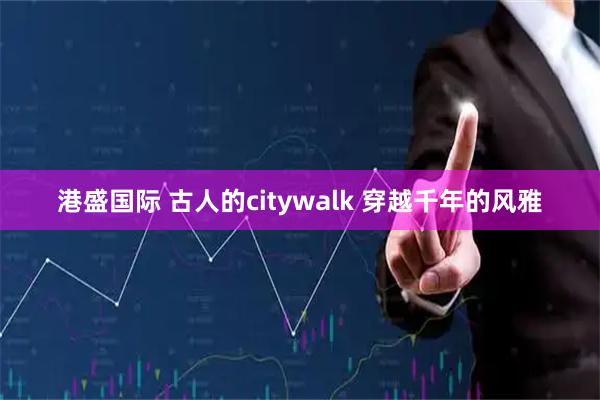 港盛国际 古人的citywalk 穿越千年的风雅