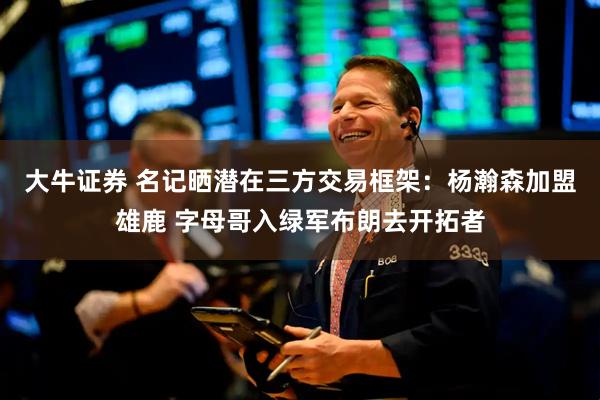 大牛证券 名记晒潜在三方交易框架：杨瀚森加盟雄鹿 字母哥入绿军布朗去开拓者
