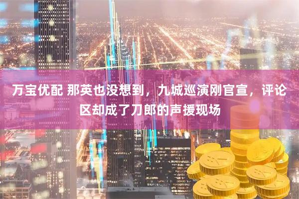 万宝优配 那英也没想到，九城巡演刚官宣，评论区却成了刀郎的声援现场