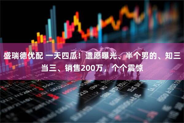 盛瑞德优配 一天四瓜!遗愿曝光、半个男的、知三当三、销售200万,个个震惊