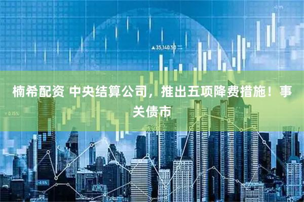楠希配资 中央结算公司,推出五项降费措施!事关债市