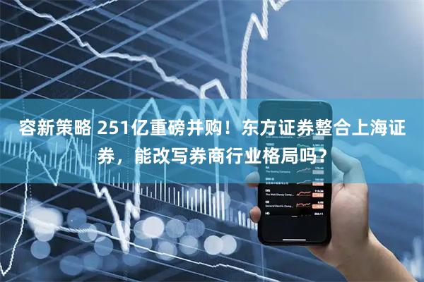 容新策略 251亿重磅并购！东方证券整合上海证券，能改写券商行业格局吗？